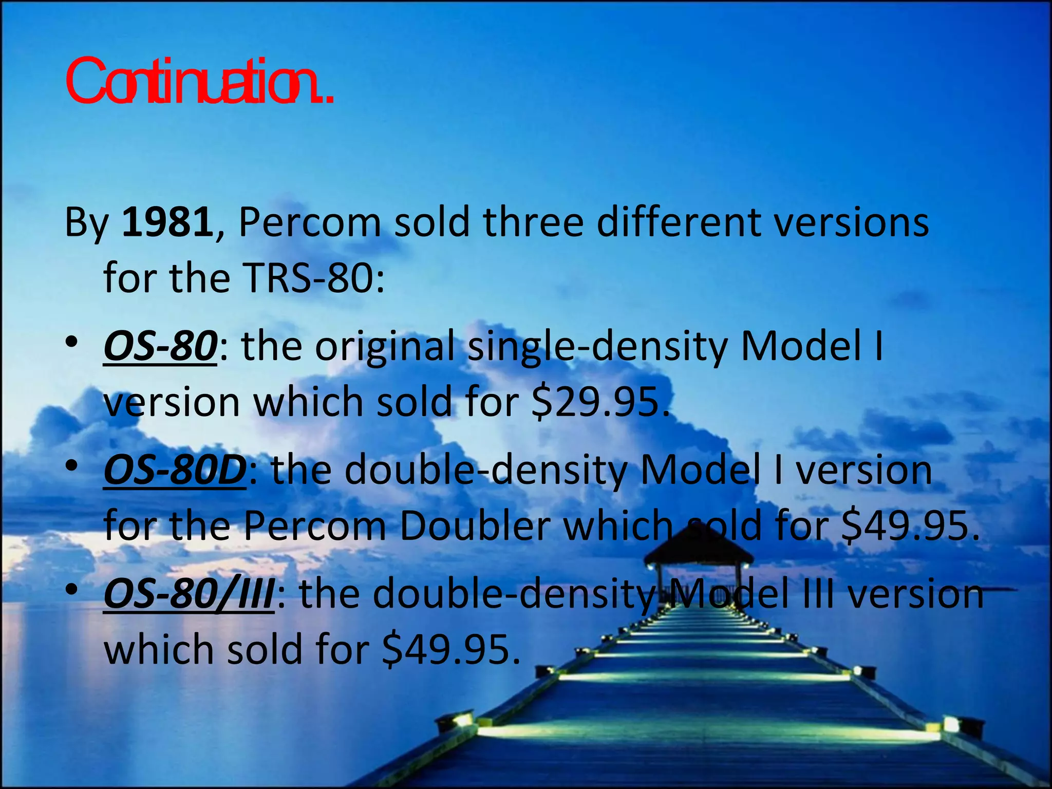 Continuation.. By  1981 , Percom sold three different versions for the TRS-80: OS-80 : the original single-density Model I version which sold for $29.95. OS-80D : the double-density Model I version for the Percom Doubler which sold for $49.95.  OS-80/III : the double-density Model III version which sold for $49.95. 
