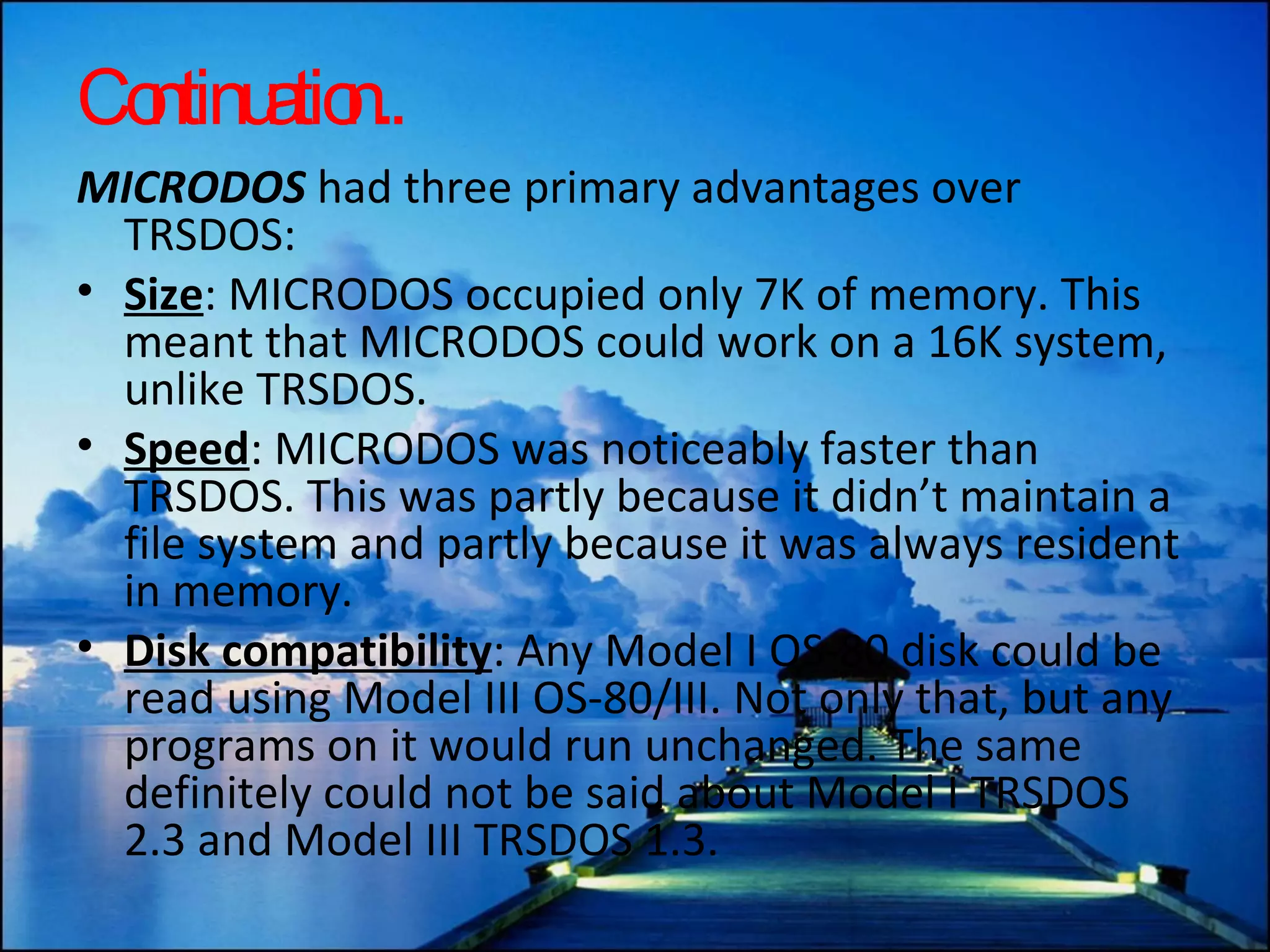 Continuation.. MICRODOS  had three primary advantages over TRSDOS: Size : MICRODOS occupied only 7K of memory. This meant that MICRODOS could work on a 16K system, unlike TRSDOS.  Speed : MICRODOS was noticeably faster than TRSDOS. This was partly because it didn’t maintain a file system and partly because it was always resident in memory.  Disk compatibility : Any Model I OS-80 disk could be read using Model III OS-80/III. Not only that, but any programs on it would run unchanged. The same definitely could not be said about Model I TRSDOS 2.3 and Model III TRSDOS 1.3.  
