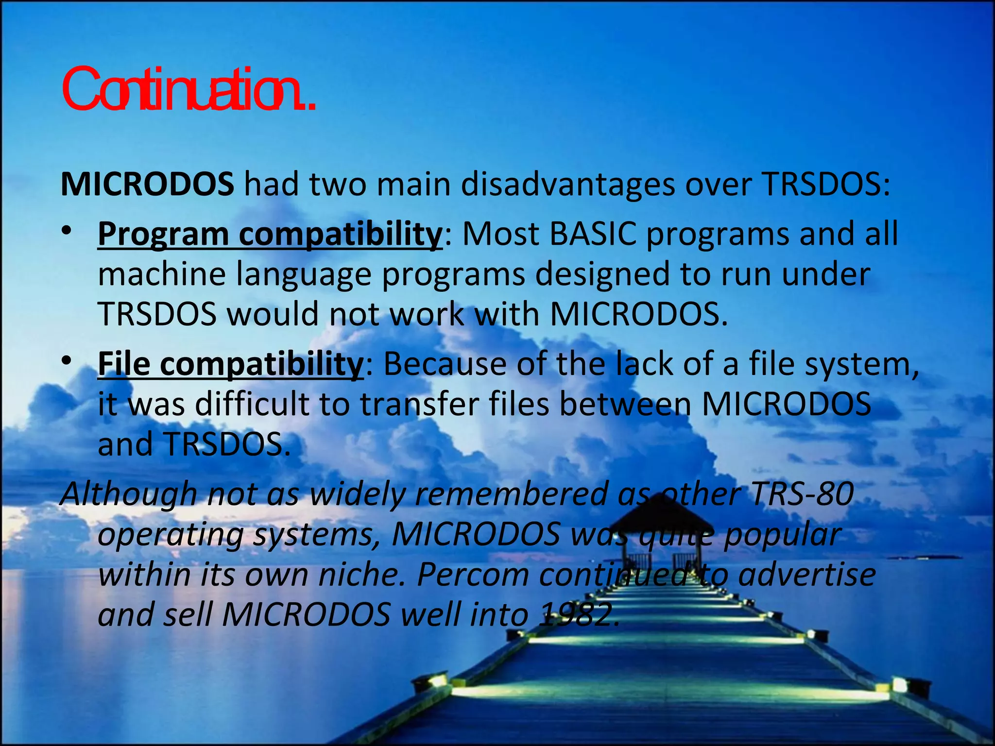 Continuation.. MICRODOS  had two main disadvantages over TRSDOS: Program compatibility : Most BASIC programs and all machine language programs designed to run under TRSDOS would not work with MICRODOS.  File compatibility : Because of the lack of a file system, it was difficult to transfer files between MICRODOS and TRSDOS.  Although not as widely remembered as other TRS-80 operating systems, MICRODOS was quite popular within its own niche. Percom continued to advertise and sell MICRODOS well into 1982.  
