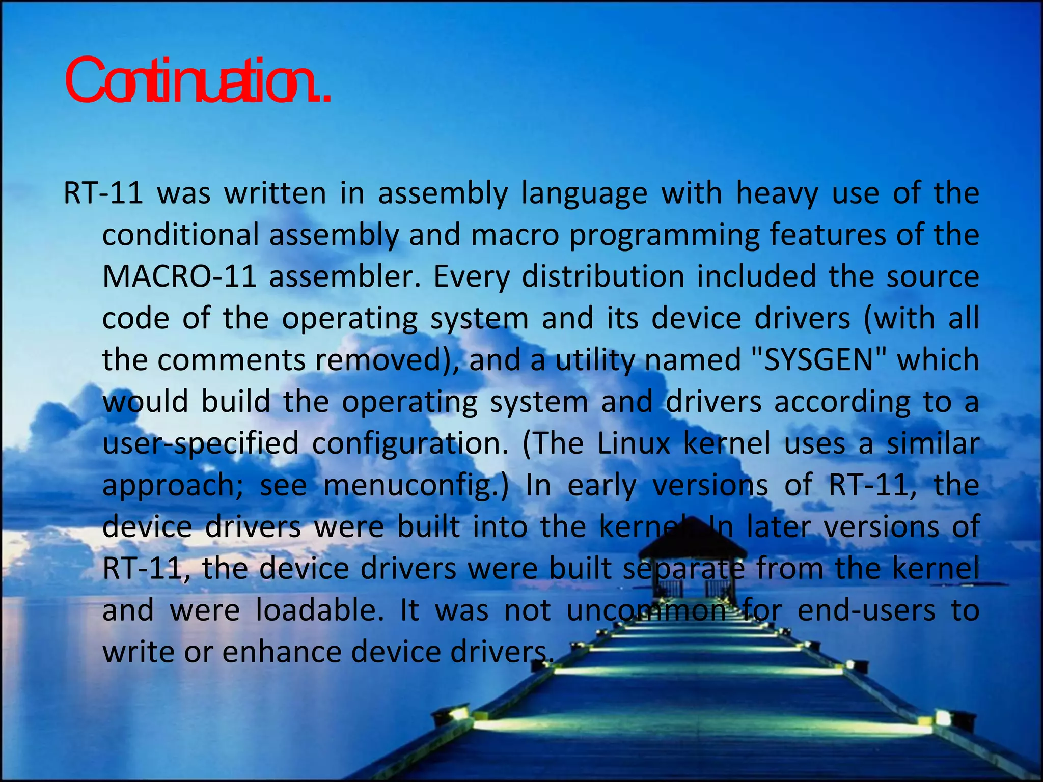 Continuation.. RT-11 was written in assembly language with heavy use of the conditional assembly and macro programming features of the MACRO-11 assembler. Every distribution included the source code of the operating system and its device drivers (with all the comments removed), and a utility named &quot;SYSGEN&quot; which would build the operating system and drivers according to a user-specified configuration. (The Linux kernel uses a similar approach; see menuconfig.) In early versions of RT-11, the device drivers were built into the kernel. In later versions of RT-11, the device drivers were built separate from the kernel and were loadable. It was not uncommon for end-users to write or enhance device drivers. 