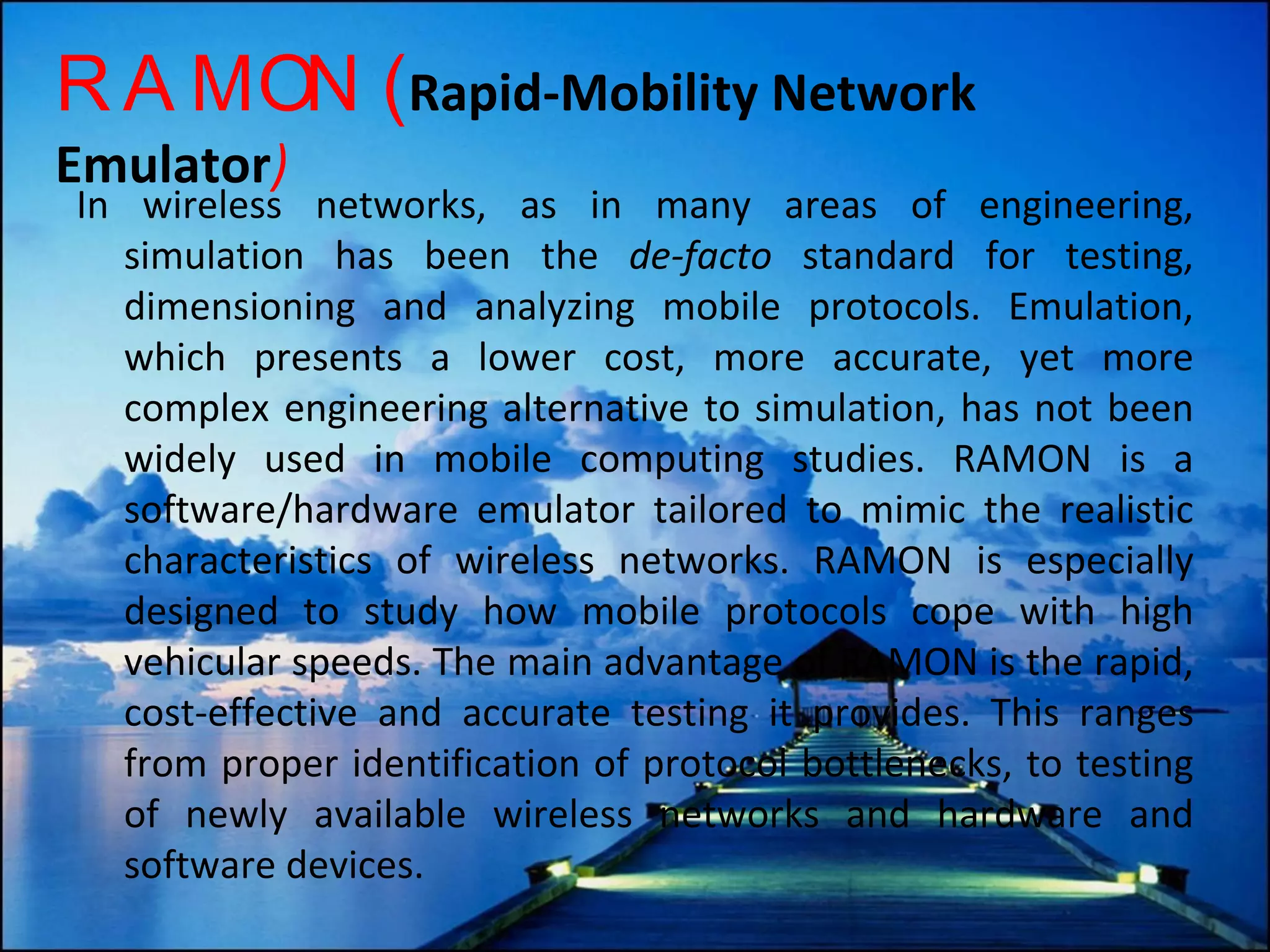RAMON ( Rapid-Mobility Network Emulator ) In wireless networks, as in many areas of engineering, simulation has been the  de-facto  standard for testing, dimensioning and analyzing mobile protocols. Emulation, which presents a lower cost, more accurate, yet more complex engineering alternative to simulation, has not been widely used in mobile computing studies. RAMON is a software/hardware emulator tailored to mimic the realistic characteristics of wireless networks. RAMON is especially designed to study how mobile protocols cope with high vehicular speeds. The main advantage of RAMON is the rapid, cost-effective and accurate testing it provides. This ranges from proper identification of protocol bottlenecks, to testing of newly available wireless networks and hardware and software devices. 