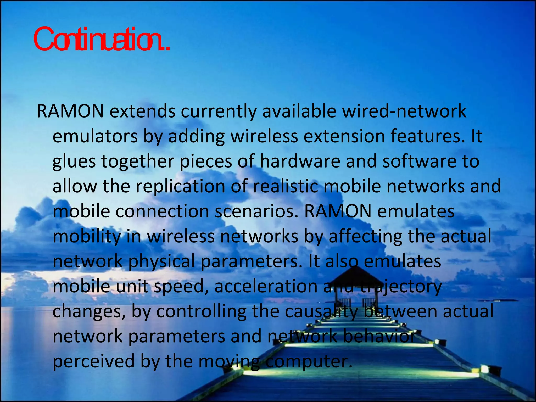 Continuation.. RAMON extends currently available wired-network emulators by adding wireless extension features. It glues together pieces of hardware and software to allow the replication of realistic mobile networks and mobile connection scenarios. RAMON emulates mobility in wireless networks by affecting the actual network physical parameters. It also emulates mobile unit speed, acceleration and trajectory changes, by controlling the causality between actual network parameters and network behavior perceived by the moving computer.  
