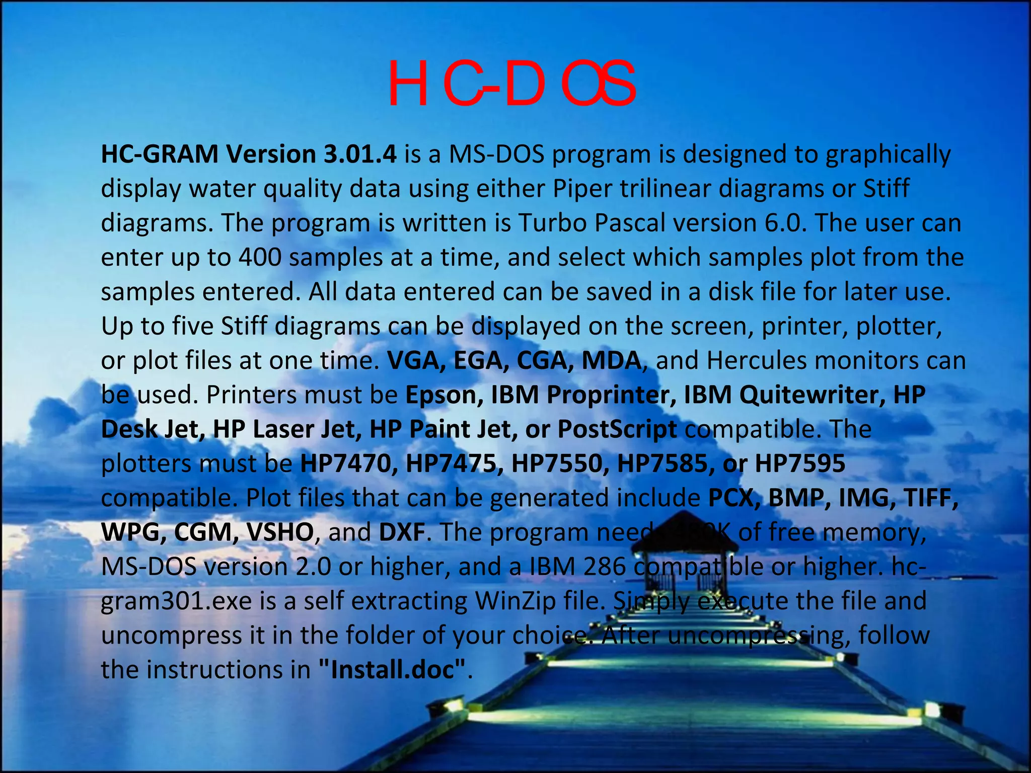 HC-DOS HC-GRAM Version 3.01.4  is a MS-DOS program is designed to graphically display water quality data using either Piper trilinear diagrams or Stiff diagrams. The program is written is Turbo Pascal version 6.0. The user can enter up to 400 samples at a time, and select which samples plot from the samples entered. All data entered can be saved in a disk file for later use. Up to five Stiff diagrams can be displayed on the screen, printer, plotter, or plot files at one time.  VGA, EGA, CGA, MDA , and Hercules monitors can be used. Printers must be  Epson, IBM Proprinter, IBM Quitewriter, HP Desk Jet, HP Laser Jet, HP Paint Jet, or PostScript  compatible. The plotters must be  HP7470, HP7475, HP7550, HP7585, or HP7595  compatible. Plot files that can be generated include  PCX, BMP, IMG, TIFF, WPG, CGM, VSHO , and  DXF . The program needs 480K of free memory, MS-DOS version 2.0 or higher, and a IBM 286 compatible or higher. hc-gram301.exe is a self extracting WinZip file. Simply execute the file and uncompress it in the folder of your choice. After uncompressing, follow the instructions in  &quot;Install.doc&quot; . 