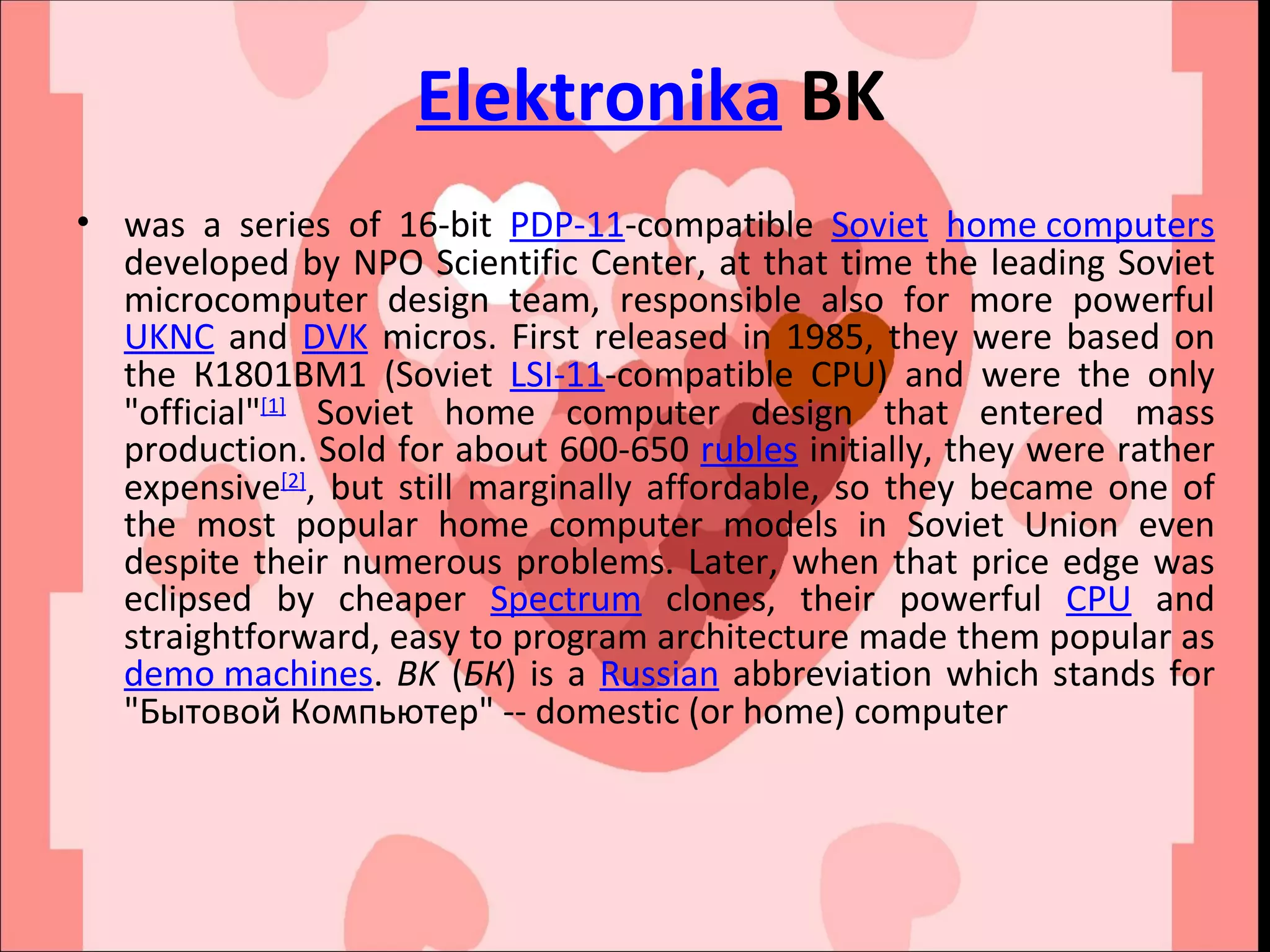 Elektronika  BK was a series of 16-bit  PDP-11 -compatible  Soviet   home computers  developed by NPO Scientific Center, at that time the leading Soviet microcomputer design team, responsible also for more powerful  UKNC  and  DVK  micros. First released in 1985, they were based on the К1801ВМ1 (Soviet  LSI-11 -compatible CPU) and were the only &quot;official&quot; [1]  Soviet home computer design that entered mass production. Sold for about 600-650  rubles  initially, they were rather expensive [2] , but still marginally affordable, so they became one of the most popular home computer models in Soviet Union even despite their numerous problems. Later, when that price edge was eclipsed by cheaper  Spectrum  clones, their powerful  CPU  and straightforward, easy to program architecture made them popular as  demo machines .  BK  ( БК ) is a  Russian  abbreviation which stands for &quot;Бытовой Компьютер&quot; -- domestic (or home) computer 
