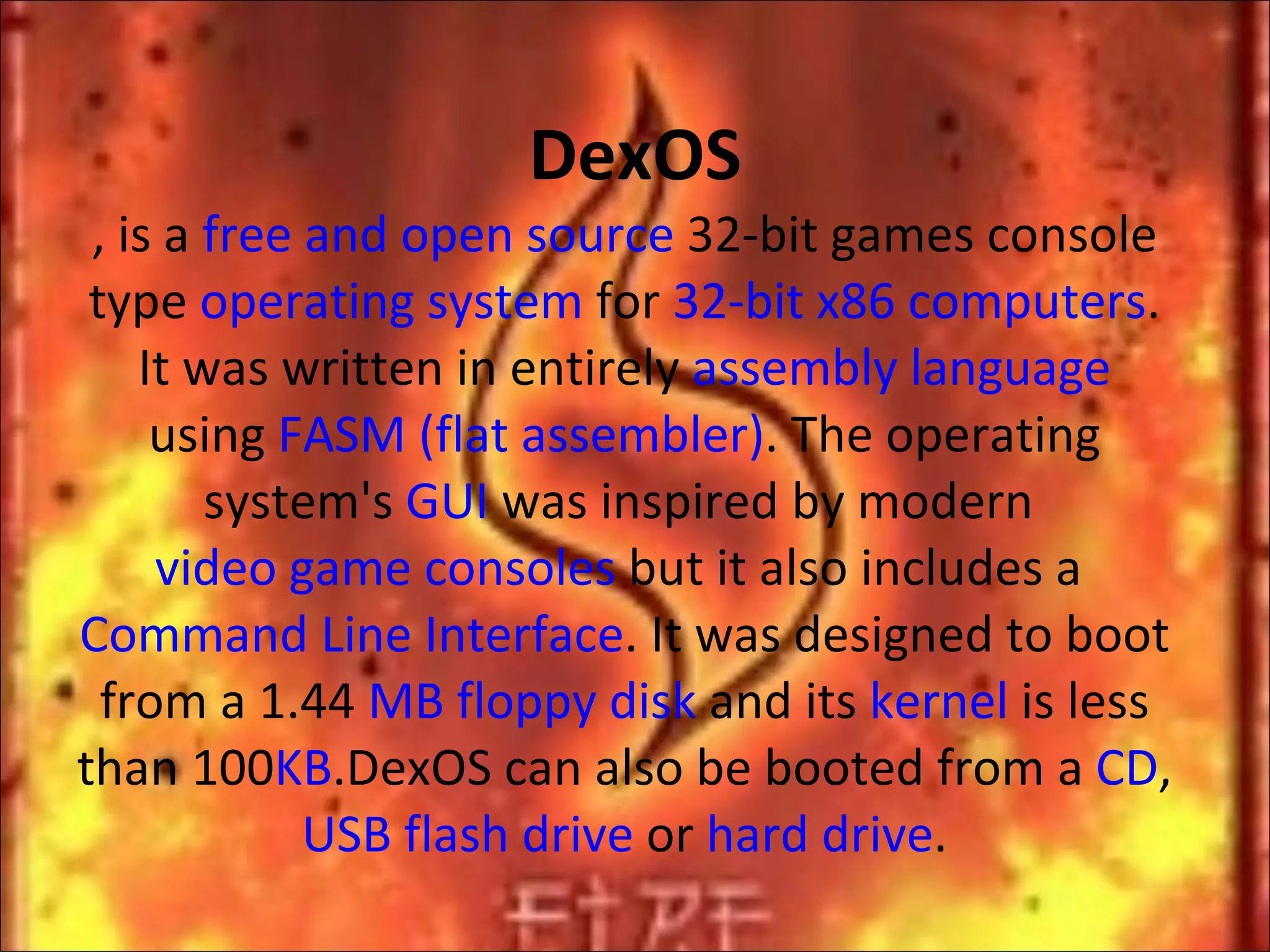 DexOS , is a  free and open source  32-bit games console type  operating system  for  32-bit x86 computers . It was written in entirely  assembly language  using  FASM (flat assembler) . The operating system's  GUI  was inspired by modern  video game consoles  but it also includes a  Command Line Interface . It was designed to boot from a 1.44  MB   floppy disk  and its  kernel  is less than 100 KB .DexOS can also be booted from a  CD ,  USB flash drive  or  hard drive . 