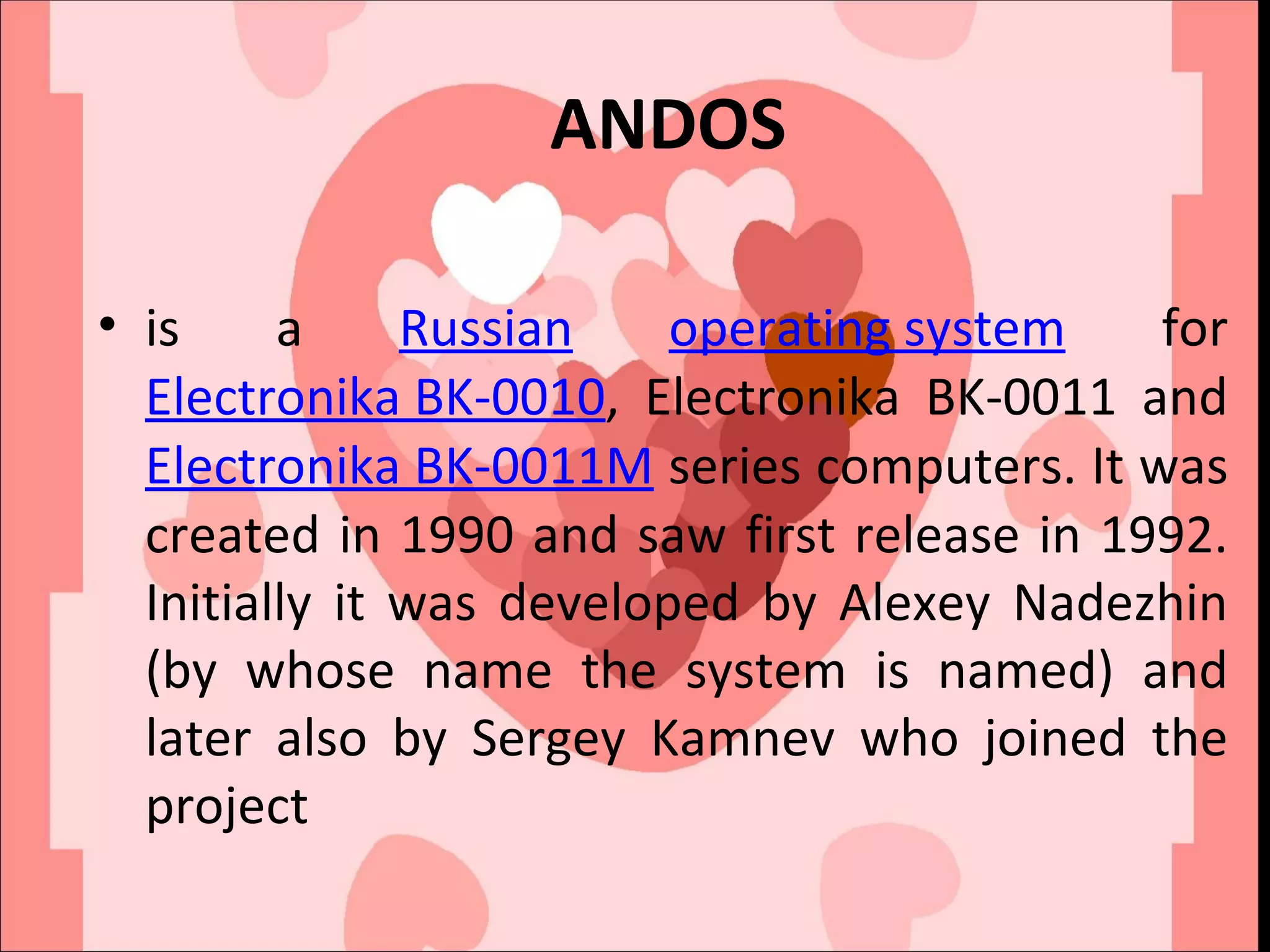 ANDOS is a  Russian   operating system  for  Electronika BK-0010 , Electronika BK-0011 and  Electronika BK-0011M  series computers. It was created in 1990 and saw first release in 1992. Initially it was developed by Alexey Nadezhin (by whose name the system is named) and later also by Sergey Kamnev who joined the project 