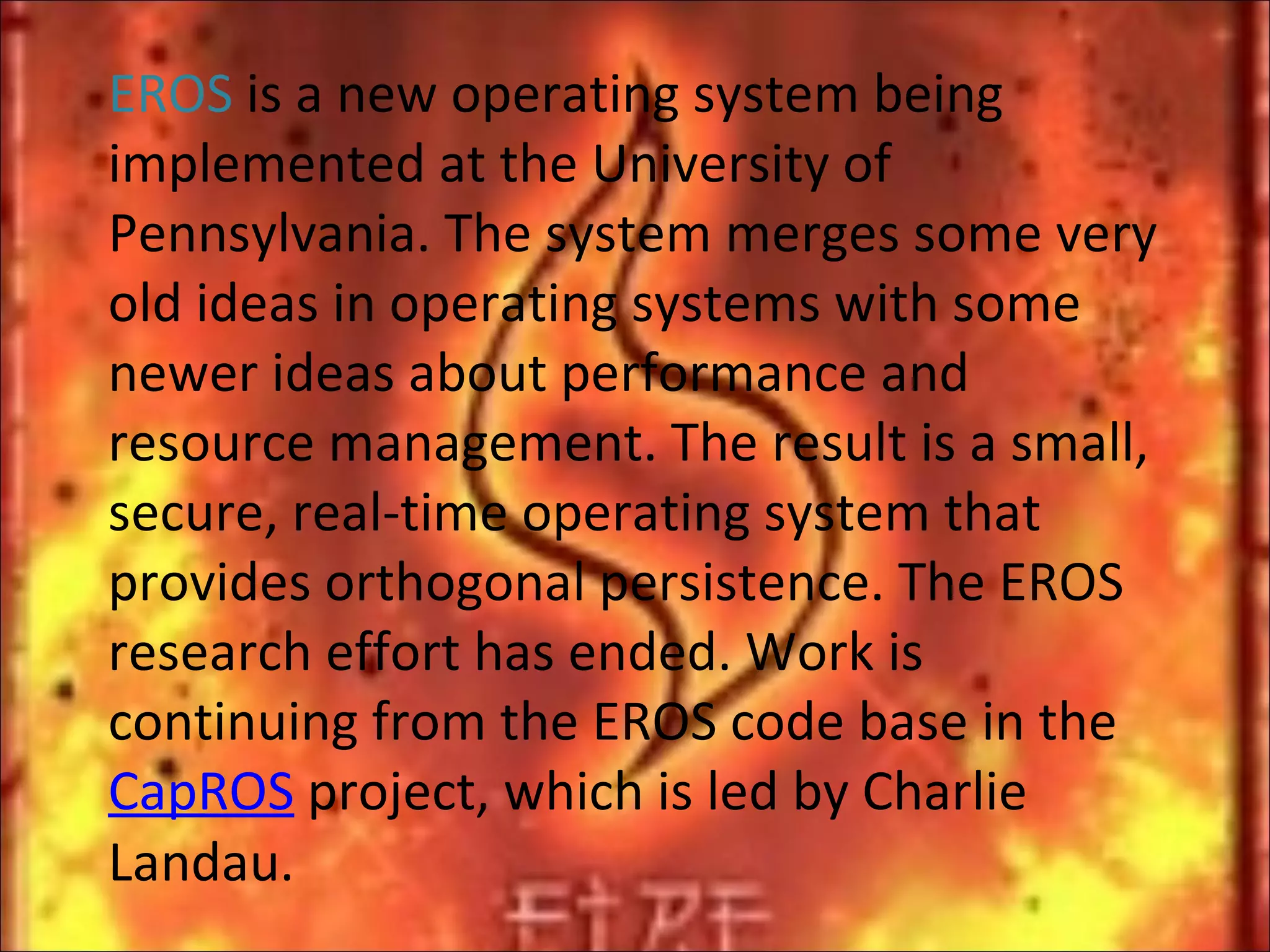 EROS  is a new operating system being implemented at the University of Pennsylvania. The system merges some very old ideas in operating systems with some newer ideas about performance and resource management. The result is a small, secure, real-time operating system that provides orthogonal persistence. The EROS research effort has ended. Work is continuing from the EROS code base in the  CapROS  project, which is led by Charlie Landau. 