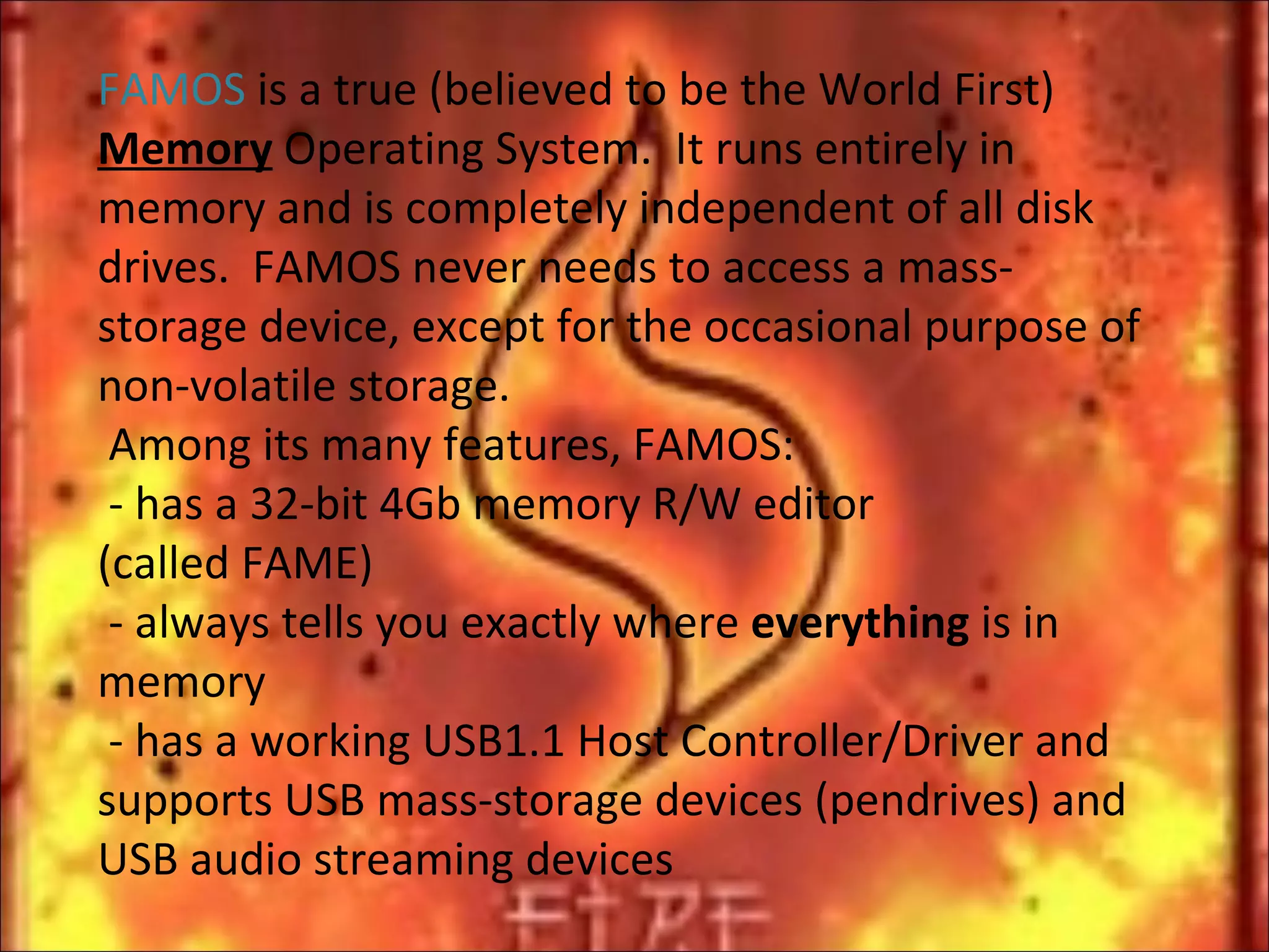 FAMOS  is a true (believed to be the World First)  Memory  Operating System.  It runs entirely in memory and is completely independent of all disk drives.  FAMOS never needs to access a mass-storage device, except for the occasional purpose of non-volatile storage.  Among its many features, FAMOS:  - has a 32-bit 4Gb memory R/W editor  (called FAME)  - always tells you exactly where  everything  is in memory  - has a working USB1.1 Host Controller/Driver and supports USB mass-storage devices (pendrives) and USB audio streaming devices   