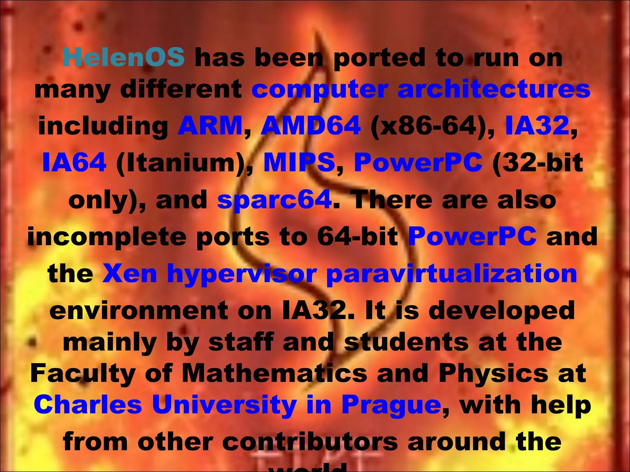 HelenOS  has been ported to run on many different  computer architectures  including  ARM ,  AMD64  (x86-64),  IA32 ,  IA64  (Itanium),  MIPS ,  PowerPC  (32-bit only), and  sparc64 . There are also incomplete ports to 64-bit  PowerPC  and the  Xen   hypervisor   paravirtualization  environment on IA32. It is developed mainly by staff and students at the Faculty of Mathematics and Physics at  Charles University in Prague , with help from other contributors around the world. 