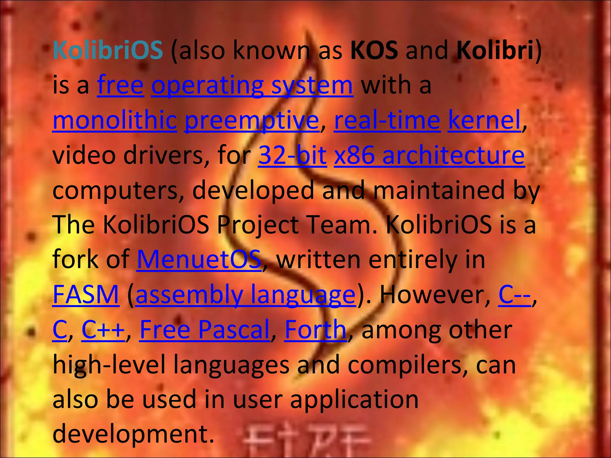 KolibriOS  (also known as  KOS  and  Kolibri ) is a  free   operating system  with a  monolithic   preemptive ,  real-time   kernel , video drivers, for  32-bit   x86 architecture  computers, developed and maintained by The KolibriOS Project Team. KolibriOS is a fork of  MenuetOS , written entirely in  FASM  ( assembly language ). However,  C-- ,  C ,  C++ ,  Free Pascal ,  Forth , among other high-level languages and compilers, can also be used in user application development. 