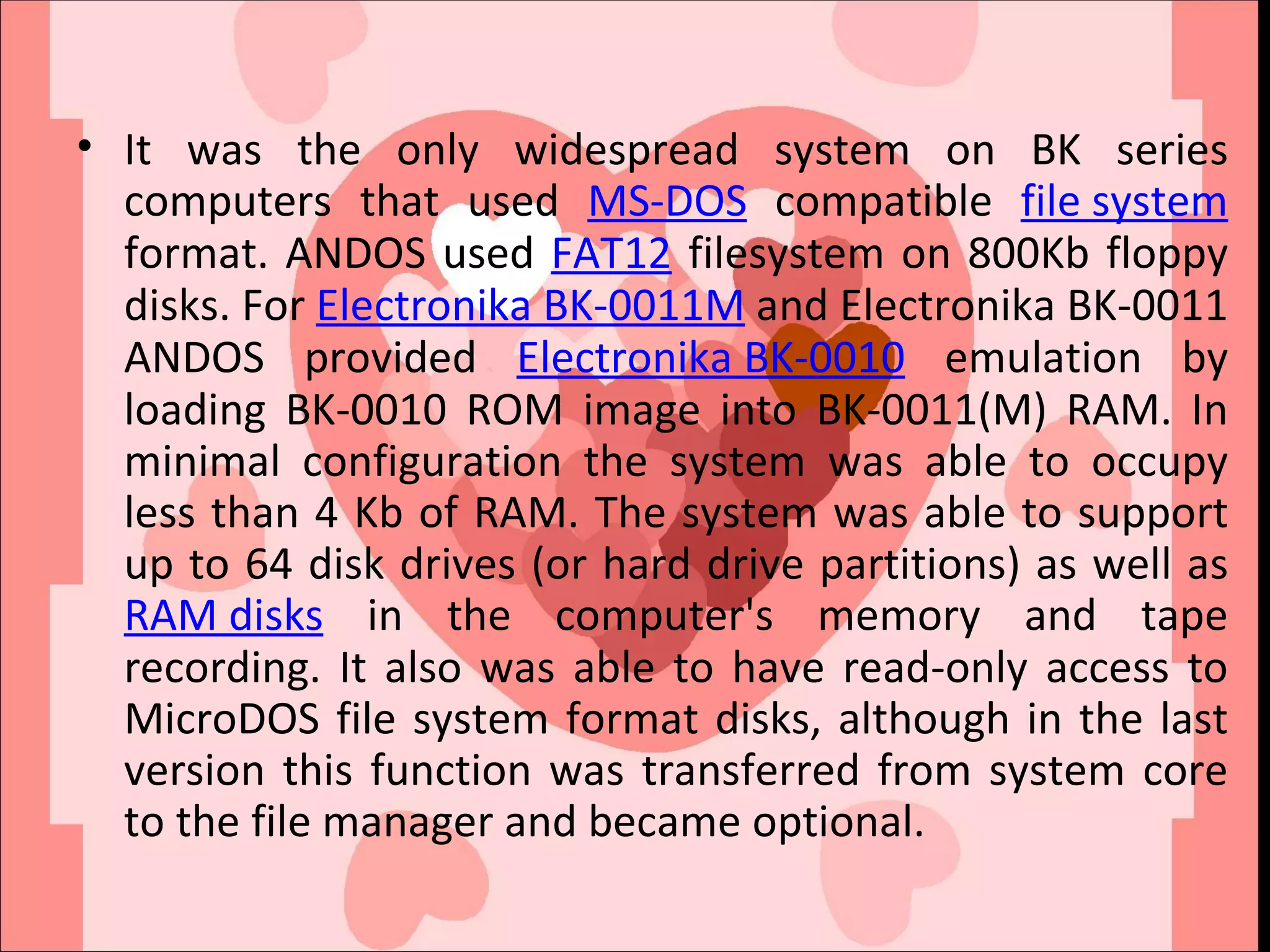 It was the only widespread system on BK series computers that used  MS-DOS  compatible  file system  format. ANDOS used  FAT12  filesystem on 800Kb floppy disks. For  Electronika BK-0011M  and Electronika BK-0011 ANDOS provided  Electronika BK-0010  emulation by loading BK-0010 ROM image into BK-0011(M) RAM. In minimal configuration the system was able to occupy less than 4 Kb of RAM. The system was able to support up to 64 disk drives (or hard drive partitions) as well as  RAM disks  in the computer's memory and tape recording. It also was able to have read-only access to MicroDOS file system format disks, although in the last version this function was transferred from system core to the file manager and became optional. 