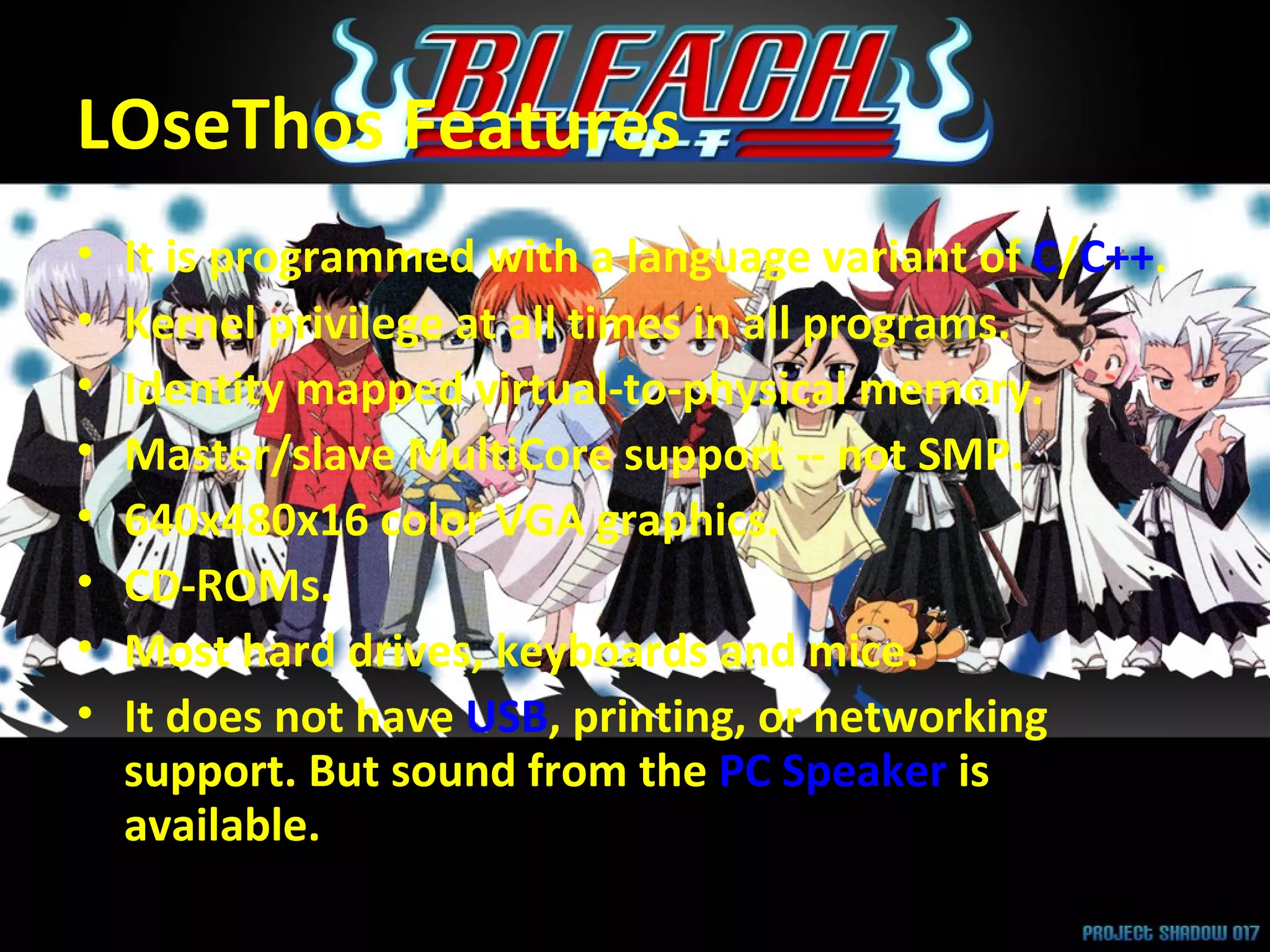 LOseThos Features It is programmed with a language variant of  C / C++ . Kernel privilege at all times in all programs.  Identity mapped virtual-to-physical memory.  Master/slave MultiCore support -- not SMP.  640x480x16 color VGA graphics.  CD-ROMs.  Most hard drives, keyboards and mice.  It does not have  USB , printing, or networking support. But sound from the  PC Speaker  is available. 