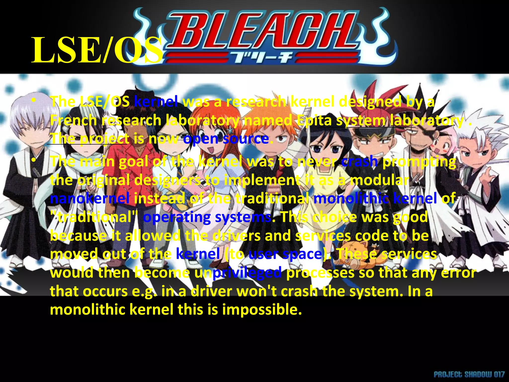 LSE/OS The LSE/OS  kernel  was a research kernel designed by a French research laboratory named Epita system laboratory . The project is now  open source . The main goal of the kernel was to never  crash  prompting the original designers to implement it as a modular  nanokernel  instead of the traditional  monolithic kernel  of &quot;traditional&quot;  operating systems . This choice was good because it allowed the drivers and services code to be moved out of the  kernel  (to  user space ). These services would then become un privileged  processes so that any error that occurs e.g. in a driver won't crash the system. In a monolithic kernel this is impossible. 
