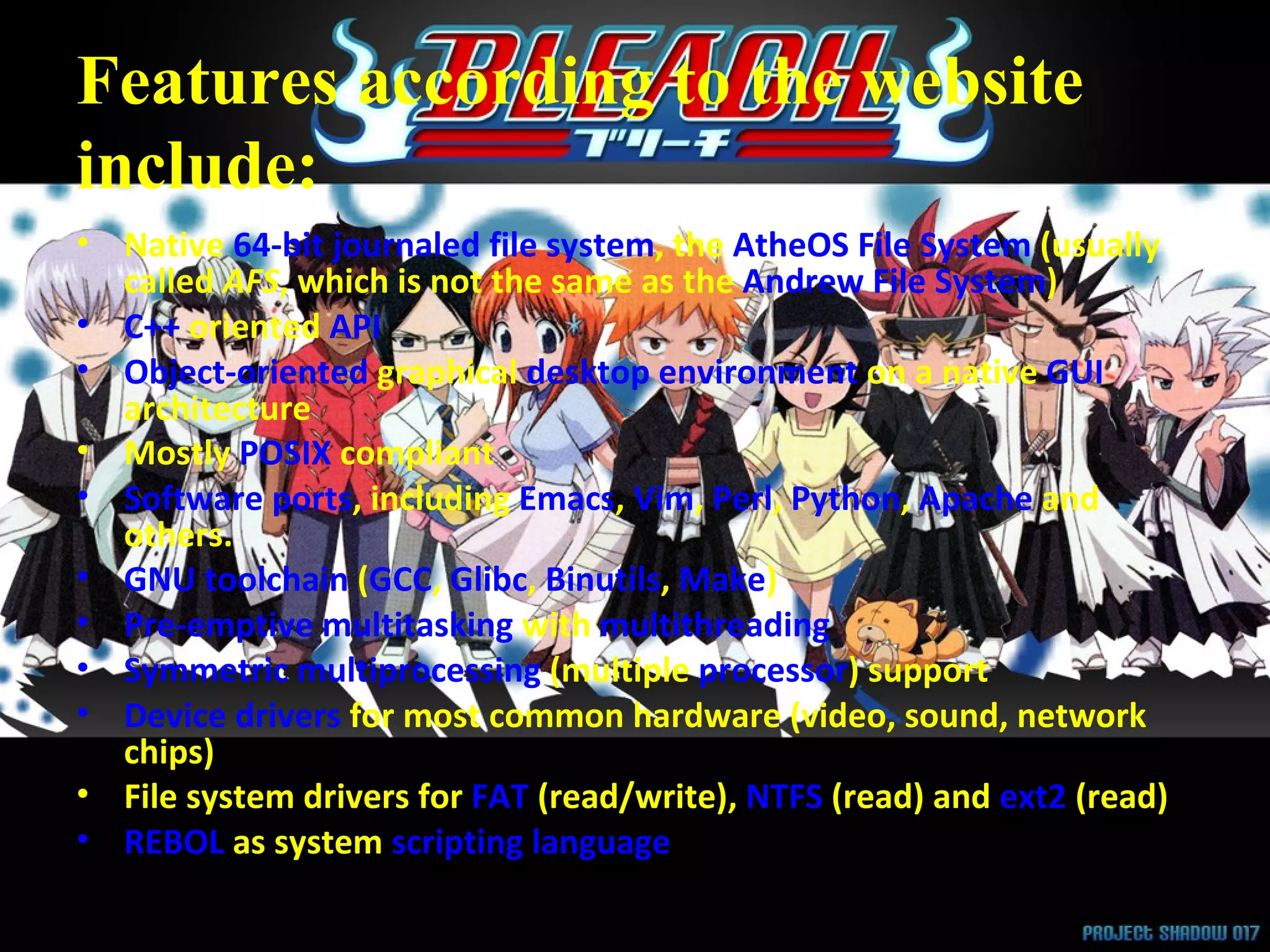 Features according to the website include: Native  64-bit   journaled   file system , the  AtheOS File System  (usually called  AFS , which is not the same as the  Andrew File System )  C++  oriented  API   Object-oriented  graphical  desktop environment  on a native  GUI  architecture  Mostly  POSIX  compliant  Software ports , including  Emacs ,  Vim ,  Perl ,  Python ,  Apache  and others.  GNU toolchain  ( GCC ,  Glibc ,  Binutils ,  Make )  Pre-emptive multitasking  with  multithreading   Symmetric multiprocessing  (multiple  processor ) support  Device drivers  for most common hardware (video, sound, network chips)  File system drivers for  FAT  (read/write),  NTFS  (read) and  ext2  (read)  REBOL  as system  scripting language   