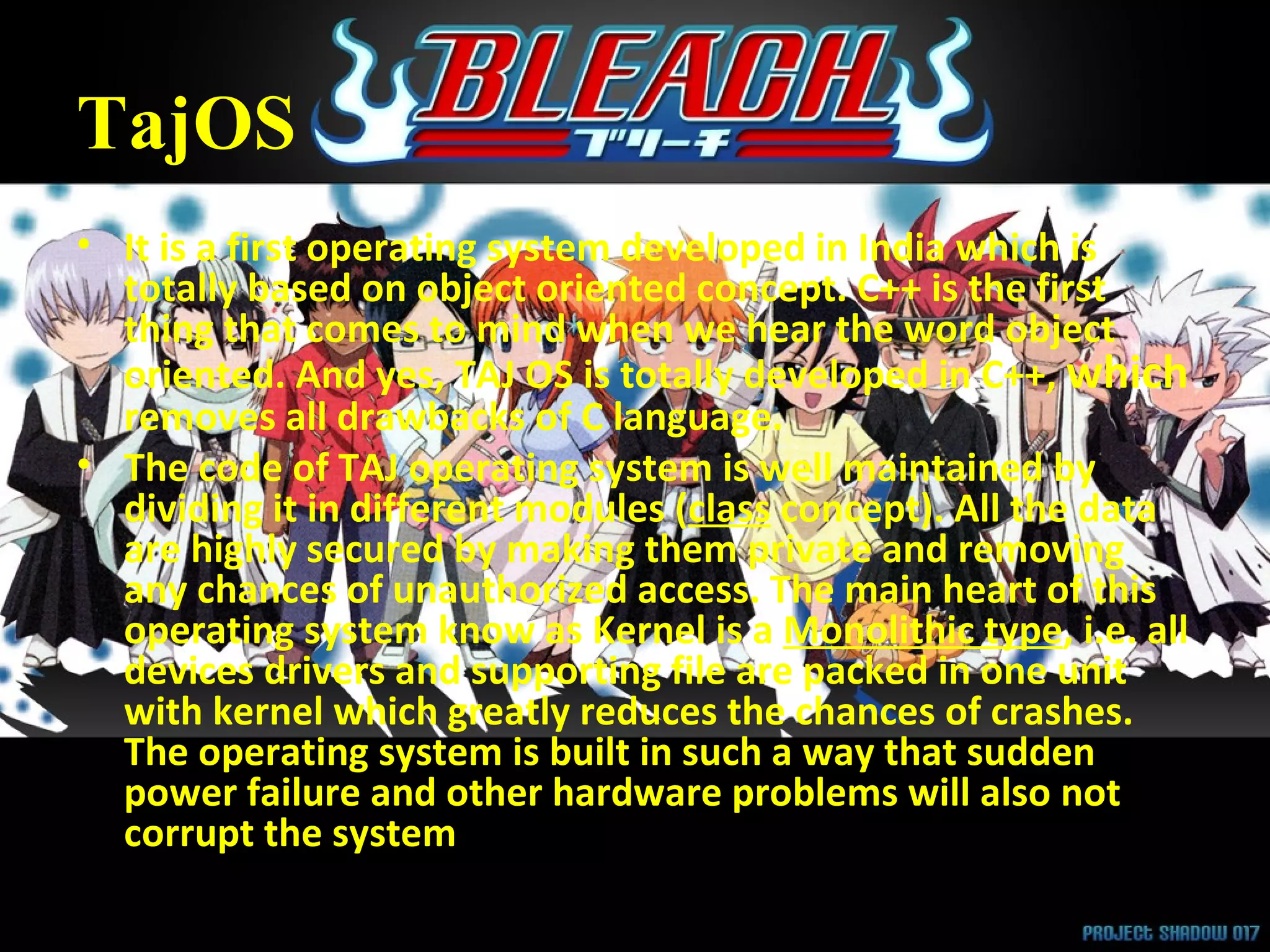 TajOS It is a first operating system developed in India which is totally based on object oriented concept. C++ is the first thing that comes to mind when we hear the word object oriented. And yes, TAJ OS is totally developed in C++,  which  removes all drawbacks of C language.  The code of TAJ operating system is well maintained by dividing it in different modules ( class  concept). All the data are highly secured by making them private and removing any chances of unauthorized access. The main heart of this operating system know as Kernel is a  Monolithic type , i.e. all devices drivers and supporting file are packed in one unit with kernel which greatly reduces the chances of crashes. The operating system is built in such a way that sudden power failure and other hardware problems will also not corrupt the system 