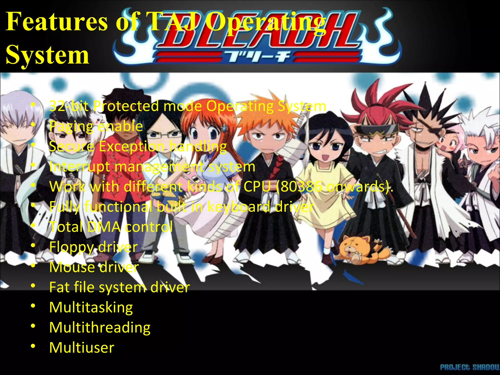 Features of TAJ Operating  System 32-bit Protected mode Operating System  Paging enable  Secure Exception handling  Interrupt management system  Work with different kinds of CPU (80386 onwards).  Fully functional built in keyboard driver  Total DMA control  Floppy driver  Mouse driver  Fat file system driver  Multitasking  Multithreading  Multiuser  