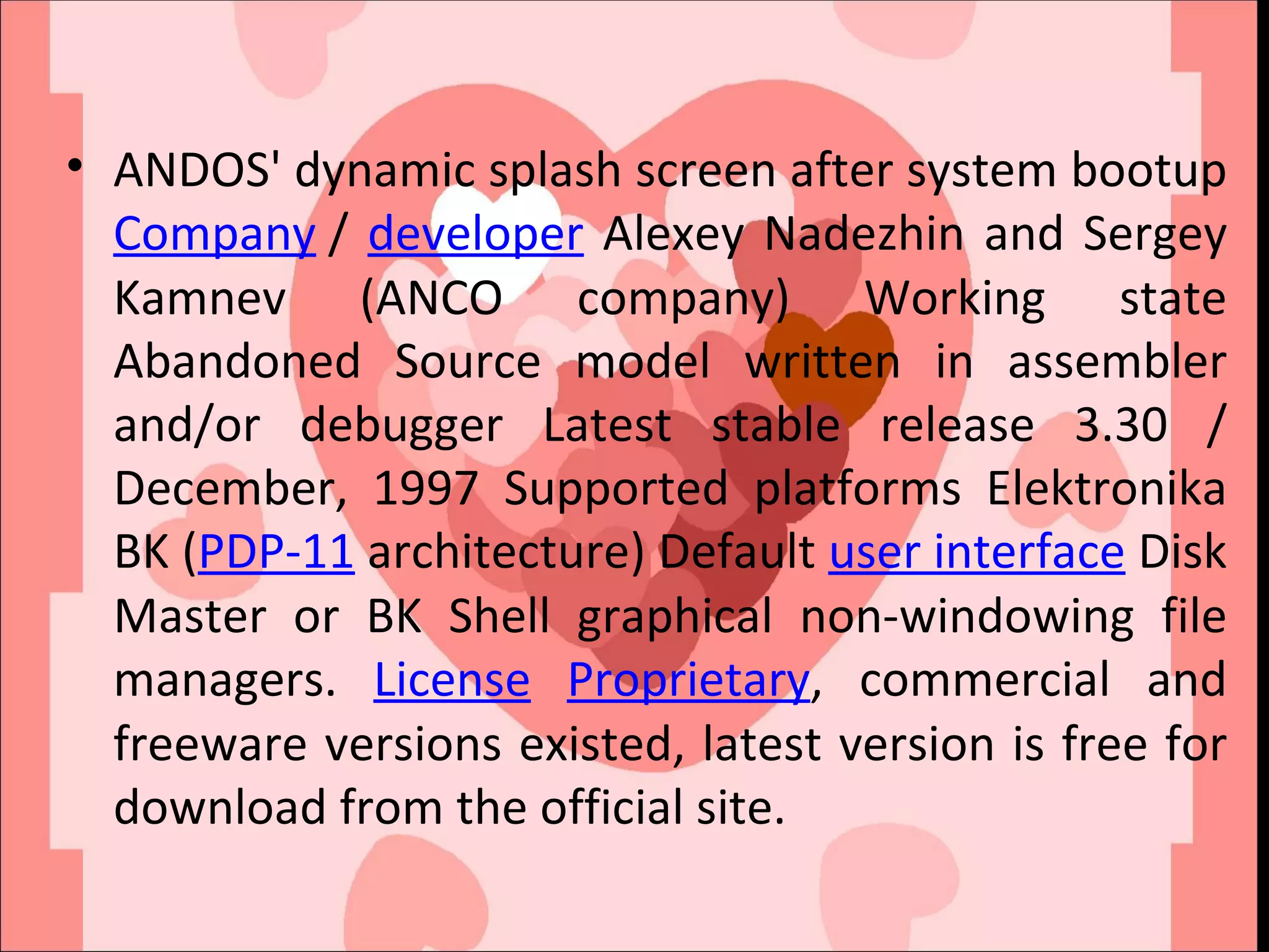 ANDOS' dynamic splash screen after system bootup  Company  /  developer  Alexey Nadezhin and Sergey Kamnev (ANCO company) Working state Abandoned Source model written in assembler and/or debugger Latest stable release 3.30 / December, 1997 Supported platforms Elektronika BK ( PDP-11  architecture) Default  user interface  Disk Master or BK Shell graphical non-windowing file managers.  License   Proprietary , commercial and freeware versions existed, latest version is free for download from the official site. 