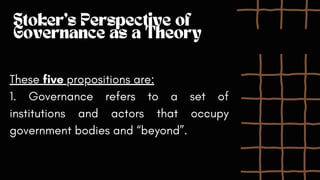 Stoker's Perspective of
Governance as a Theory
These five propositions are:
1. Governance refers to a set of
institutions and actors that occupy
government bodies and “beyond”.
 