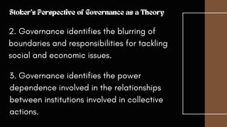2. Governance identifies the blurring of
boundaries and responsibilities for tackling
social and economic issues.
Stoker's Perspective of Governance as a Theory
3. Governance identifies the power
dependence involved in the relationships
between institutions involved in collective
actions.
 