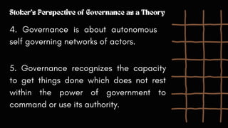 Stoker's Perspective of Governance as a Theory
4. Governance is about autonomous
self governing networks of actors.
5. Governance recognizes the capacity
to get things done which does not rest
within the power of government to
command or use its authority.
 