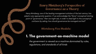Mintzberg Five Models:
Henry Mintzberg, one of the leading management scholars of the last century, has
asked a very appropriate question. If we acknowledge the “blurry” conceptual starting
point of “governance,” then we might ask, in order to shed light to this conceptual
confusion by asking, how should governance be managed and led?
1. The government-as-machine model
Henry Mintzberg's Perspective of
Governance as a Theory
the government is viewed as a machine dominated by rules,
regulations, and standards of all kinds
 