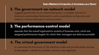 2. The government-as-network model
Henry Mintzberg's Perspective of Governance as a Theory
suggests government as an intertwined system, a complex network of
temporary relationships fashioned to work out problems as they arise and
linked by informal channels of communication
3. The performance-control model
assumes that the overall organization consists of business units, which are
assigned performance targets for which their managers are held accountable
4. The virtual-government model
to overcome the limitations of the machine model and provide better services
to the people ; intends to privatize, contract, and negotiate
 