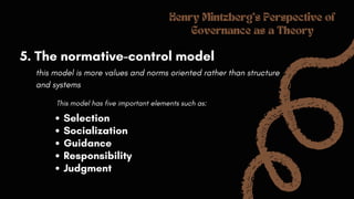 Henry Mintzberg's Perspective of
Governance as a Theory
5. The normative-control model
this model is more values and norms oriented rather than structure
and systems
This model has five important elements such as:
Selection
Socialization
Guidance
Responsibility
Judgment
 