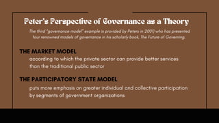according to which the private sector can provide better services
than the traditional public sector
Peter's Perspective of Governance as a Theory
The third “governance model” example is provided by Peters in 2001) who has presented
four renowned models of governance in his scholarly book, The Future of Governing.
THE MARKET MODEL
THE PARTICIPATORY STATE MODEL
puts more emphasis on greater individual and collective participation
by segments of government organizations
 