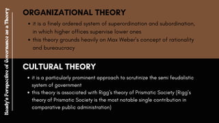 ORGANIZATIONAL THEORY
it is a finely ordered system of superordination and subordination,
in which higher offices supervise lower ones
this theory grounds heavily on Max Weber’s concept of rationality
and bureaucracy
CULTURAL THEORY
it is a particularly prominent approach to scrutinize the semi feudalistic
system of government
this theory is associated with Rigg's theory of Prismatic Society (Rigg’s
theory of Prismatic Society is the most notable single contribution in
comparative public administration)
Heady's
Perspective
of
Governance
as
a
Theory
 