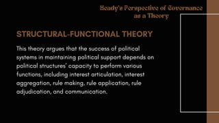 STRUCTURAL-FUNCTIONAL THEORY
This theory argues that the success of political
systems in maintaining political support depends on
political structures’ capacity to perform various
functions, including interest articulation, interest
aggregation, rule making, rule application, rule
adjudication, and communication.
Heady's Perspective of Governance
as a Theory
 