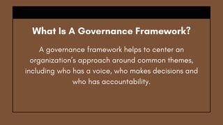 What Is A Governance Framework?
A governance framework helps to center an
organization’s approach around common themes,
including who has a voice, who makes decisions and
who has accountability.
 