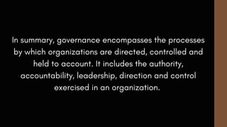 In summary, governance encompasses the processes
by which organizations are directed, controlled and
held to account. It includes the authority,
accountability, leadership, direction and control
exercised in an organization.
 