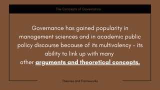 Governance has gained popularity in
management sciences and in academic public
policy discourse because of its multivalency – its
ability to link up with many
other arguments and theoretical concepts.
The Concepts of Governance
Theories and Frameworks
 