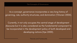 Currently, it not only occupies the central stage of development
discourse but it is also considered as the fundamental component to
be incorporated in the development policy of both developed and
developing nations (Hye 2000).
The Concepts of Governance
Theories and Frameworks
As a concept, governance incorporates a very long history of
governing, rule, authority structures, and domination (Tiihonen 2004).
 