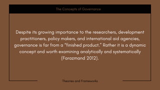 The Concepts of Governance
Theories and Frameworks
Despite its growing importance to the researchers, development
practitioners, policy makers, and international aid agencies,
governance is far from a “finished product.” Rather it is a dynamic
concept and worth examining analytically and systematically
(Farazmand 2012).
 