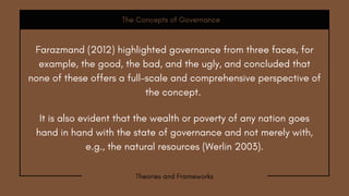 It is also evident that the wealth or poverty of any nation goes
hand in hand with the state of governance and not merely with,
e.g., the natural resources (Werlin 2003).
The Concepts of Governance
Theories and Frameworks
Farazmand (2012) highlighted governance from three faces, for
example, the good, the bad, and the ugly, and concluded that
none of these offers a full-scale and comprehensive perspective of
the concept.
 