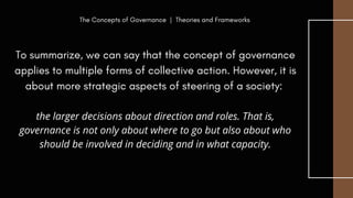 To summarize, we can say that the concept of governance
applies to multiple forms of collective action. However, it is
about more strategic aspects of steering of a society:
the larger decisions about direction and roles. That is,
governance is not only about where to go but also about who
should be involved in deciding and in what capacity.
The Concepts of Governance | Theories and Frameworks
 