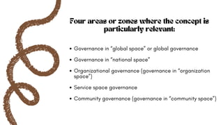 Four areas or zones where the concept is
particularly relevant:
Governance in “global space” or global governance
Governance in “national space”
Organizational governance (governance in “organization
space”)
Service space governance
Community governance (governance in “community space”)
 