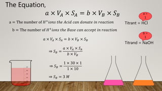 𝑎 × 𝑉𝐴 × 𝑆𝐴 = 𝑏 × 𝑉𝐵 × 𝑆𝐵
a = The number of 𝐻+
𝑖𝑜𝑛𝑠 𝑡ℎ𝑒 𝐴𝑐𝑖𝑑 𝑐𝑎𝑛 𝑑𝑜𝑛𝑎𝑡𝑒 𝑖𝑛 𝑟𝑒𝑎𝑐𝑡𝑖𝑜𝑛
b = The number of 𝐻+𝑖𝑜𝑛𝑠 𝑡ℎ𝑒 𝐵𝑎𝑠𝑒 𝑐𝑎𝑛 𝑎𝑐𝑐𝑒𝑝𝑡 𝑖𝑛 𝑟𝑒𝑎𝑐𝑡𝑖𝑜𝑛
The Equation,
𝑎 × 𝑉𝐴 × 𝑆𝐴 = 𝑏 × 𝑉𝐵 × 𝑆𝐵
⇒ 𝑆𝐵 =
𝑎 × 𝑉𝐴 × 𝑆𝐴
𝑏 × 𝑉𝐵
⇒ 𝑆𝐵 =
1 × 30 × 1
1 × 10
⇒ 𝑆𝐵 = 3 𝑀
Titrant = HCl
Titrand = NaOH
a =
1
b =
1
 