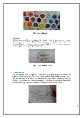 Page
26
Fig: Colorful beads
11. Glitter
Glitter is an accumulation of tiny, colored, reflective particles that comes in a variety
of shapes, which reflect light at different angles, causing the surface sparkle or
shimmer. The most common application process of glitter on to the textile or garments
or clothing products is glitter printing by adhesive.
Fig: Glitter Printed Petals
12. Rhinestones
It is an imitation stone of high luster made from glass, plate or gem quartz used in
costume jewelry and to decorate cloths. If you pay your attention to clothing or bags,
you will find different types of rhinestones like flat back hot-fix rhinestones, glue on
flat back rhinestones, sew on rhinestones etc. To decorate or to make a fashionable
product for babies or women, rhinestone plays an important role as a trim.
 