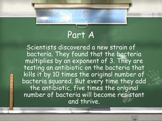 Part A Scientists discovered a new strain of bacteria. They found that the bacteria multiplies by an exponent of 3. They are testing an antibiotic on the bacteria that kills it by 10 times the original number of bacteria squared. But every time they add the antibiotic, five times the original number of bacteria will become resistant and thrive.