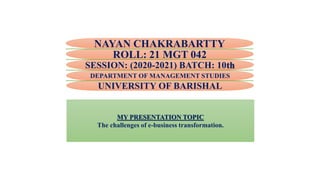 NAYAN CHAKRABARTTY
ROLL: 21 MGT 042
DEPARTMENT OF MANAGEMENT STUDIES
UNIVERSITY OF BARISHAL
SESSION: (2020-2021) BATCH: 10th
MY PRESENTATION TOPIC
The challenges of e-business transformation.
 