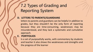 7.2 Types of Grading and
Reporting System
D. LETTERS TO PARENTS/GUARDIANS
letters to parents and guardians can be helpful in addition to
grades, but they shouldn't be the only form of reporting
because they are time-consuming, weaknesses may be
misunderstood, and they lack a systematic and cumulative
approach.
E. PORTFOLIOS
Is a set of purposefully works, with commentary by students
and teacher it also shows the weaknesses and strengths and
the progress of the learner
 