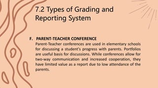 7.2 Types of Grading and
Reporting System
F. PARENT-TEACHER CONFERENCE
Parent-Teacher conferences are used in elementary schools
for discussing a student's progress with parents. Portfolios
are useful basis for discussions. While conferences allow for
two-way communication and increased cooperation, they
have limited value as a report due to low attendance of the
parents.
 