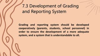 7.3 Development of Grading
and Reporting System
Grading and reporting system should be developed
cooperatively (parents, students, school personnel) in
order to ensure the development of a more adequate
system, and a system that is understandable to all.
 