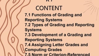 CONTENT
7.1 Functions of Grading and
Reporting Systems
7.2 Types of Grading and Reporting
Systems
7.3 Development of a Grading and
Reporting Systems
7.4 Assigning Letter Grades and
Computing Grades
R 7
 