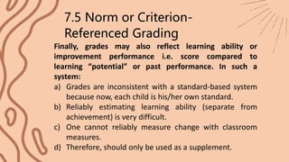Finally, grades may also reflect learning ability or
improvement performance i.e. score compared to
learning “potential” or past performance. In such a
system:
7.5 Norm or Criterion-
Referenced Grading
a) Grades are inconsistent with a standard-based system
because now, each child is his/her own standard.
b) Reliably estimating learning ability (separate from
achievement) is very difficult.
c) One cannot reliably measure change with classroom
measures.
d) Therefore, should only be used as a supplement.
 