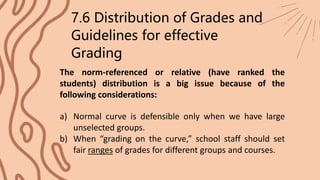 The norm-referenced or relative (have ranked the
students) distribution is a big issue because of the
following considerations:
7.6 Distribution of Grades and
Guidelines for effective
Grading
a) Normal curve is defensible only when we have large
unselected groups.
b) When “grading on the curve,” school staff should set
fair ranges of grades for different groups and courses.
 