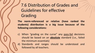 The norm-referenced or relative (have ranked the
students) distribution is a big issue because of the
following considerations:
7.6 Distribution of Grades and
Guidelines for effective
Grading
c) When “grading on the curve” any pass-fail decisions
should be based on an absolute standard (i.e., failed
the minimum essentials)
d) Standards and ranges should be understood and
followed by all teachers.
 