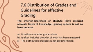 The criterion-referenced or absolute (have assessed
absolute levels of knowledge) grading system is not an
issue because:
7.6 Distribution of Grades and
Guidelines for effective
Grading
a) It seldom use letter grades alone
b) It often includes checklist of what has been mastered
c) The distribution of grades is not predetermined.
 